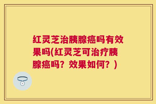 红灵芝胰腺吗有效果吗(红灵芝可胰腺吗?效果如何?) 红灵芝胰腺吗有效果吗(红灵芝可胰腺吗?效果如何?)