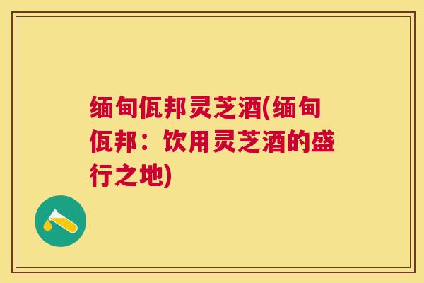 缅甸佤邦灵芝酒(缅甸佤邦：饮用灵芝酒的盛行之地)