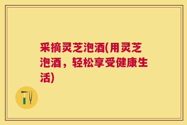 采摘灵芝泡酒(用灵芝泡酒，轻松享受健康生活)