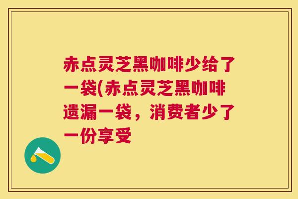 赤点灵芝黑咖啡少给了一袋(赤点灵芝黑咖啡遗漏一袋,消费者少了一份享受 赤点灵芝黑咖啡少给了一袋(赤点灵芝黑咖啡遗漏一袋,消费者少了一份享受