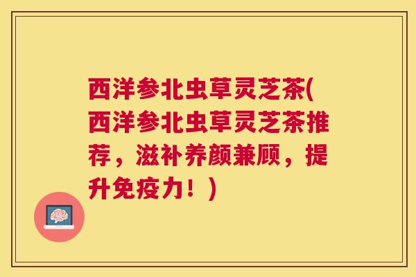 西洋参北虫草灵芝茶(西洋参北虫草灵芝茶推荐,滋补养颜兼顾,提升免疫力!) 西洋参北虫草灵芝茶(西洋参北虫草灵芝茶推荐,滋补养颜兼顾,提升免疫力!)