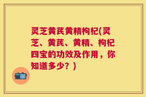 灵芝黄芪黄精枸杞(灵芝、黄芪、黄精、枸杞四宝的功效及作用，你知道多少？)