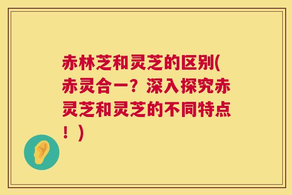 赤林芝和灵芝的区别(赤灵合一?深入探究赤灵芝和灵芝的不同特点!) 赤林芝和灵芝的区别(赤灵合一?深入探究赤灵芝和灵芝的不同特点!)