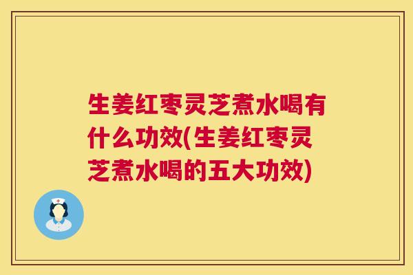生姜红枣灵芝煮水喝有什么功效(生姜红枣灵芝煮水喝的五大功效)