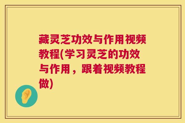 藏灵芝功效与作用视频教程(学习灵芝的功效与作用，跟着视频教程做)