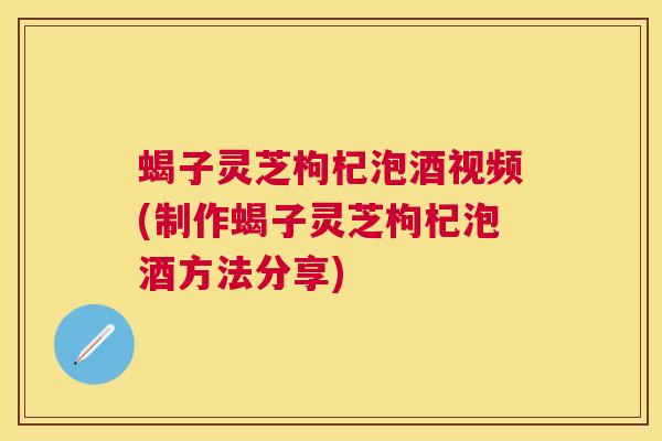 蝎子灵芝枸杞泡酒视频(制作蝎子灵芝枸杞泡酒方法分享)