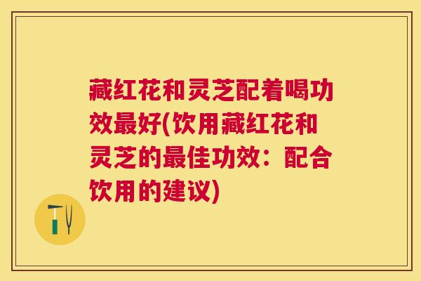 藏红花和灵芝配着喝功效好(饮用藏红花和灵芝的佳功效:配合饮用的建议) 藏红花和灵芝配着喝功效好(饮用藏红花和灵芝的佳功效:配合饮用的建议)