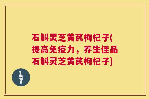 石斛灵芝黄芪枸杞子(提高免疫力,养生佳品石斛灵芝黄芪枸杞子) 石斛灵芝黄芪枸杞子(提高免疫力,养生佳品石斛灵芝黄芪枸杞子)