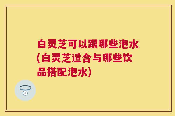 白灵芝可以跟哪些泡水(白灵芝适合与哪些饮品搭配泡水) 白灵芝可以跟哪些泡水(白灵芝适合与哪些饮品搭配泡水)