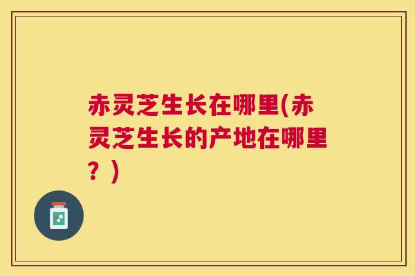 赤灵芝生长在哪里(赤灵芝生长的产地在哪里？)