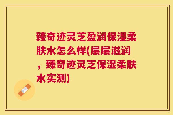 臻奇迹灵芝盈润保湿柔肤水怎么样(层层滋润，臻奇迹灵芝保湿柔肤水实测)