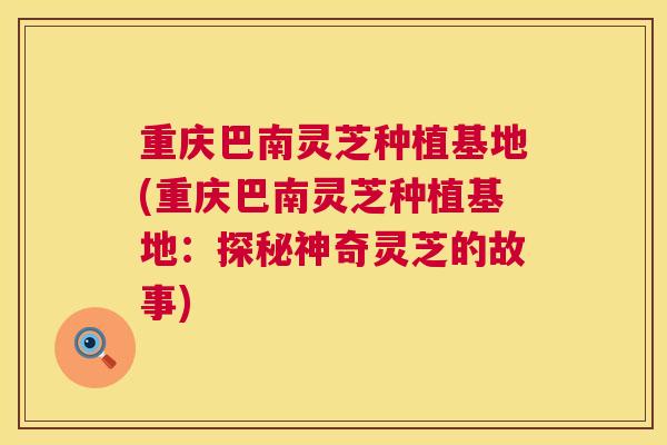 重庆巴南灵芝种植基地(重庆巴南灵芝种植基地：探秘神奇灵芝的故事)