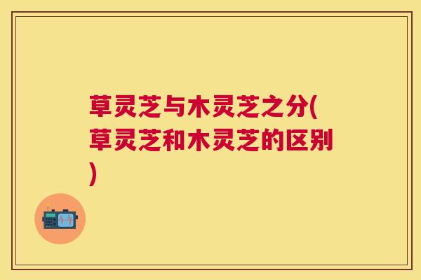 草灵芝与木灵芝之分(草灵芝和木灵芝的区别)