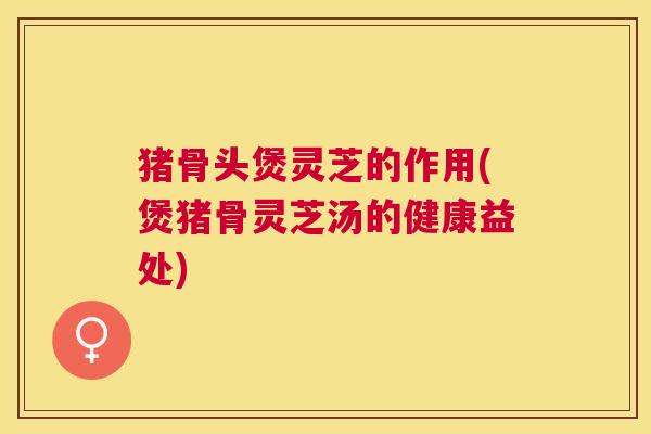猪骨头煲灵芝的作用(煲猪骨灵芝汤的健康益处)