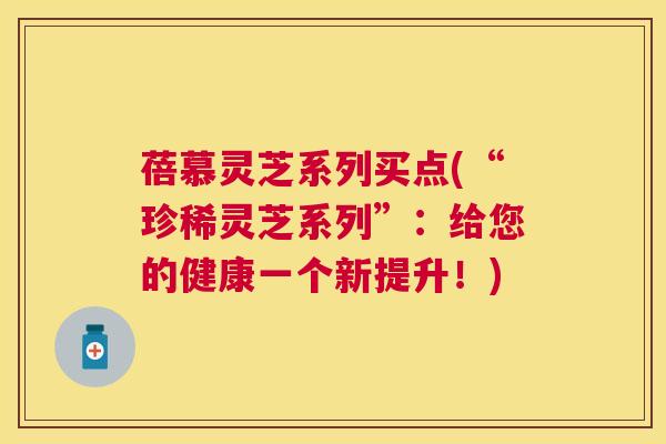 蓓慕灵芝系列买点(“珍稀灵芝系列”：给您的健康一个新提升！)