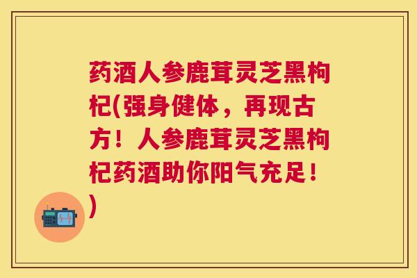 药酒人参鹿茸灵芝黑枸杞(强身健体,再现古方!人参鹿茸灵芝黑枸杞药酒助你阳气充足!) 药酒人参鹿茸灵芝黑枸杞(强身健体,再现古方!人参鹿茸灵芝黑枸杞药酒助你阳气充足!)