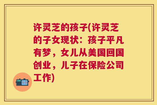许灵芝的孩子(许灵芝的子女现状:孩子平凡有梦,女儿从美国回国创业,儿子在保险公司工作) 许灵芝的孩子(许灵芝的子女现状:孩子平凡有梦,女儿从美国回国创业,儿子在保险公司工作)