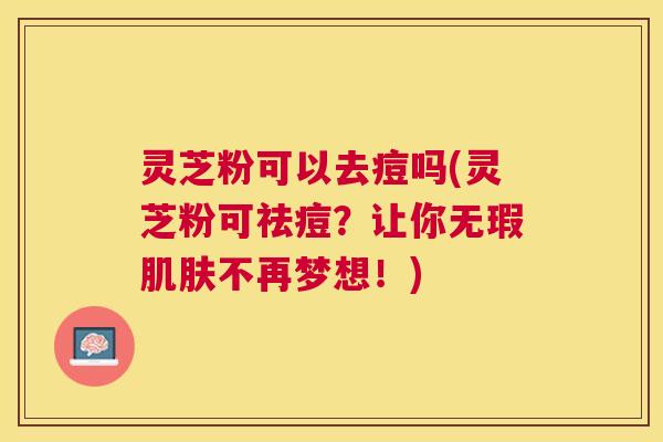 灵芝粉可以去痘吗(灵芝粉可祛痘?让你无瑕不再梦想!) 灵芝粉可以去痘吗(灵芝粉可祛痘?让你无瑕不再梦想!)