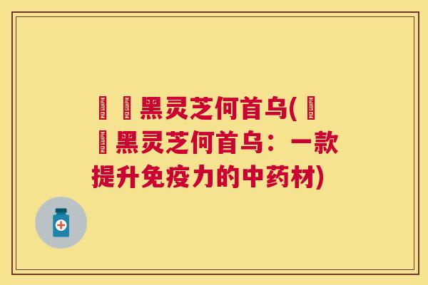玥玥黑灵芝何首乌(玥玥黑灵芝何首乌:一款提升免疫力的材) 玥玥黑灵芝何首乌(玥玥黑灵芝何首乌:一款提升免疫力的材)