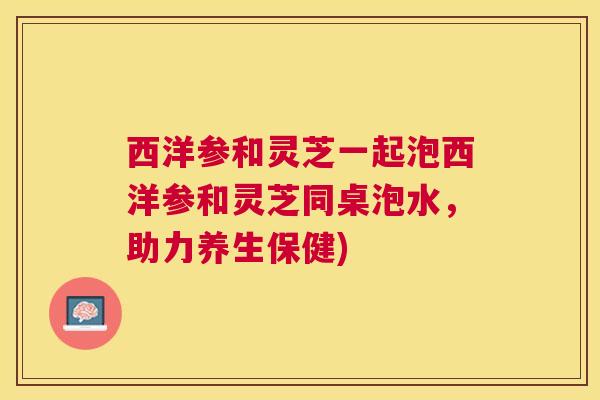 西洋参和灵芝一起泡西洋参和灵芝同桌泡水,助力养生保健) 西洋参和灵芝一起泡西洋参和灵芝同桌泡水,助力养生保健)