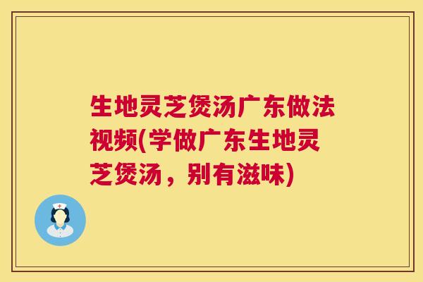 生地灵芝煲汤广东做法视频(学做广东生地灵芝煲汤,别有滋味) 生地灵芝煲汤广东做法视频(学做广东生地灵芝煲汤,别有滋味)
