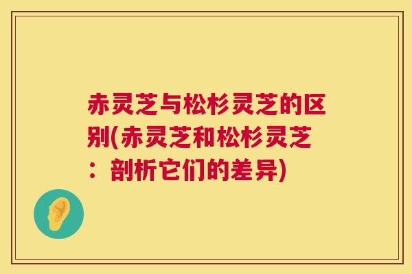 赤灵芝与松杉灵芝的区别(赤灵芝和松杉灵芝:剖析它们的差异) 赤灵芝与松杉灵芝的区别(赤灵芝和松杉灵芝:剖析它们的差异)