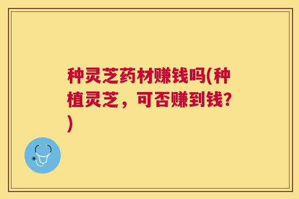 种灵芝药材赚钱吗(种植灵芝，可否赚到钱？)