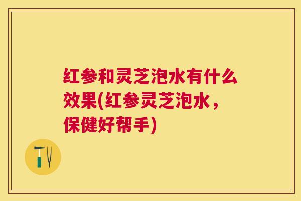 红参和灵芝泡水有什么效果(红参灵芝泡水，保健好帮手)