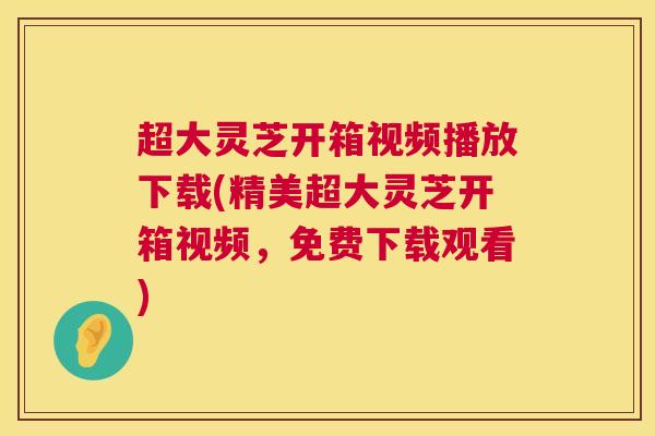 超大灵芝开箱视频播放下载(精美超大灵芝开箱视频，免费下载观看)