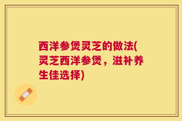 西洋参煲灵芝的做法(灵芝西洋参煲,滋补养生佳选择) 西洋参煲灵芝的做法(灵芝西洋参煲,滋补养生佳选择)