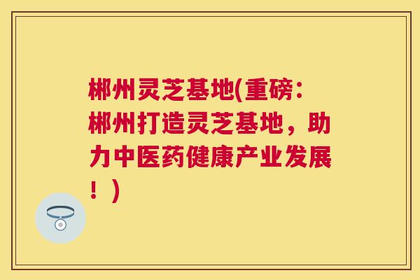 郴州灵芝基地(重磅:郴州打造灵芝基地,助力中医药健康产业发展!) 郴州灵芝基地(重磅:郴州打造灵芝基地,助力中医药健康产业发展!)