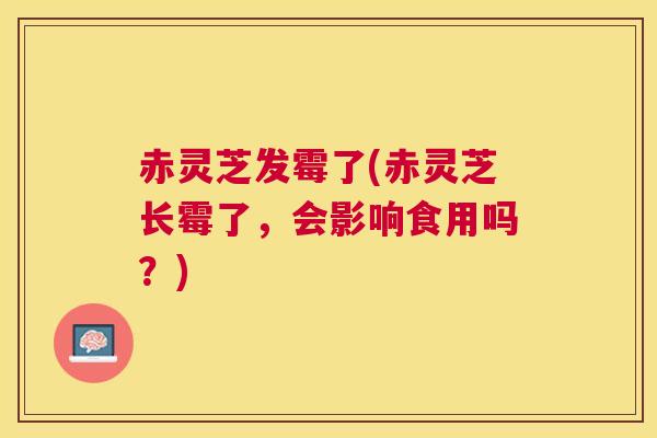 赤灵芝发霉了(赤灵芝长霉了，会影响食用吗？)