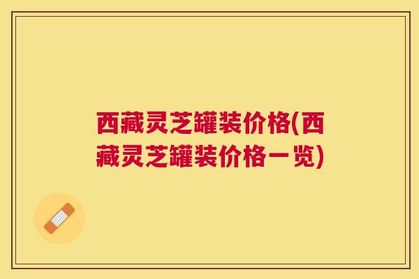 西藏灵芝罐装价格(西藏灵芝罐装价格一览)