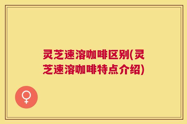 灵芝速溶咖啡区别(灵芝速溶咖啡特点介绍)