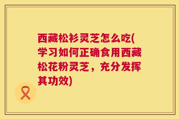 西藏松衫灵芝怎么吃(学习如何正确食用西藏松花粉灵芝，充分发挥其功效)