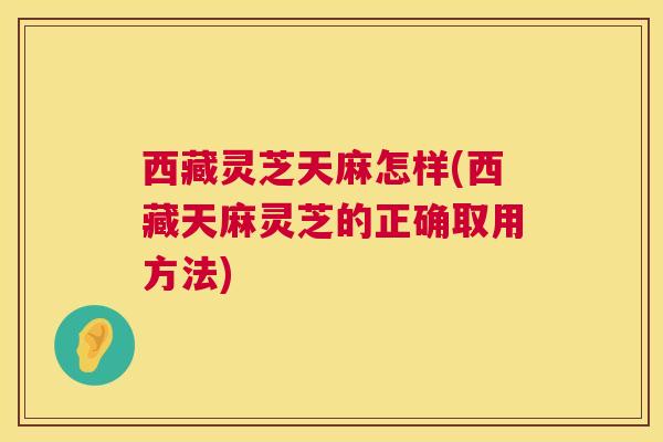 西藏灵芝天麻怎样(西藏天麻灵芝的正确取用方法) 西藏灵芝天麻怎样(西藏天麻灵芝的正确取用方法)