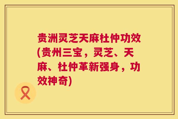 贵洲灵芝天麻杜仲功效(贵州三宝，灵芝、天麻、杜仲革新强身，功效神奇)