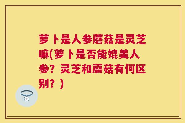 萝卜是人参蘑菇是灵芝嘛(萝卜是否能媲美人参?灵芝和蘑菇有何区别?) 萝卜是人参蘑菇是灵芝嘛(萝卜是否能媲美人参?灵芝和蘑菇有何区别?)