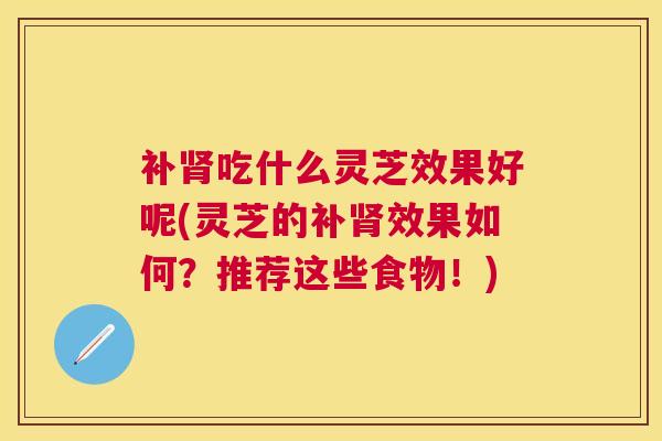 补吃什么灵芝效果好呢(灵芝的补效果如何?推荐这些食物!) 补吃什么灵芝效果好呢(灵芝的补效果如何?推荐这些食物!)