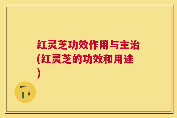 红灵芝功效作用与主(红灵芝的功效和用途)