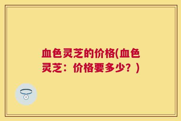 色灵芝的价格(色灵芝：价格要多少？)