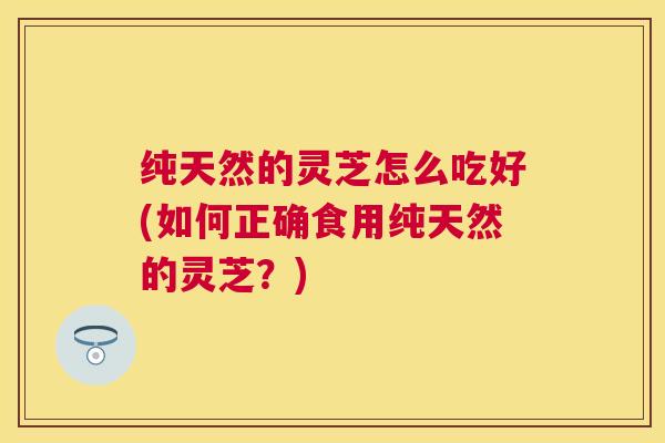 纯天然的灵芝怎么吃好(如何正确食用纯天然的灵芝?) 纯天然的灵芝怎么吃好(如何正确食用纯天然的灵芝?)