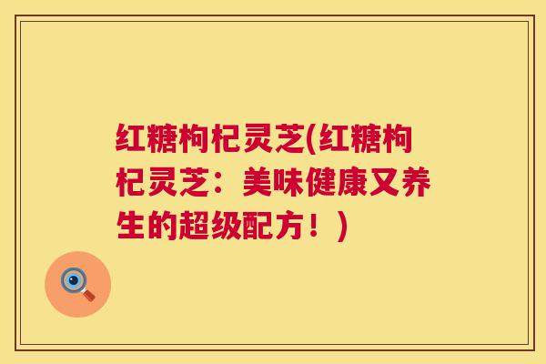 红糖枸杞灵芝(红糖枸杞灵芝:美味健康又养生的超级配方!) 红糖枸杞灵芝(红糖枸杞灵芝:美味健康又养生的超级配方!)