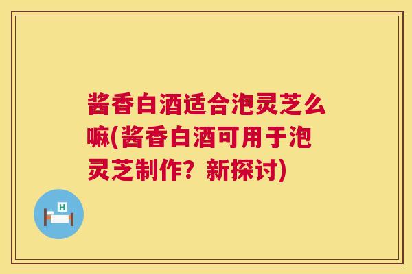 酱香白酒适合泡灵芝么嘛(酱香白酒可用于泡灵芝制作?新探讨) 酱香白酒适合泡灵芝么嘛(酱香白酒可用于泡灵芝制作?新探讨)