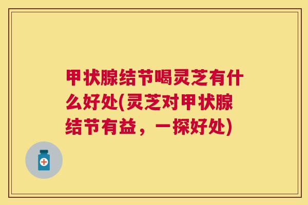 结节喝灵芝有什么好处(灵芝对结节有益,一探好处) 结节喝灵芝有什么好处(灵芝对结节有益,一探好处)