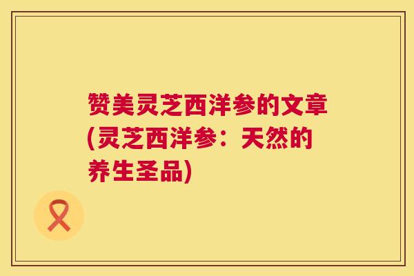 赞美灵芝西洋参的文章(灵芝西洋参:天然的养生圣品) 赞美灵芝西洋参的文章(灵芝西洋参:天然的养生圣品)