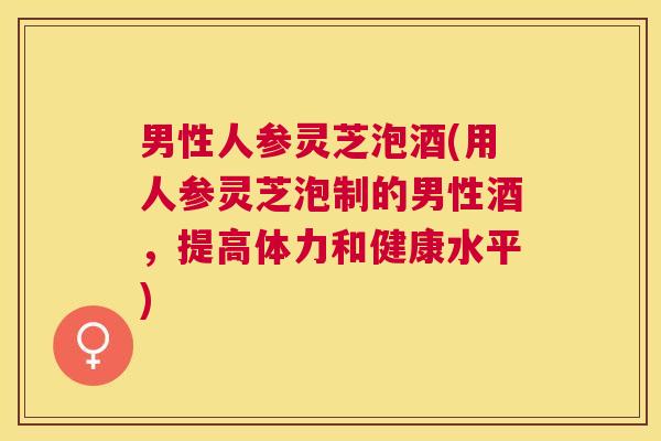 男性人参灵芝泡酒(用人参灵芝泡制的男性酒,提高体力和健康水平) 男性人参灵芝泡酒(用人参灵芝泡制的男性酒,提高体力和健康水平)