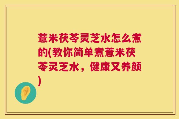 薏米茯苓灵芝水怎么煮的(教你简单煮薏米茯苓灵芝水，健康又养颜)