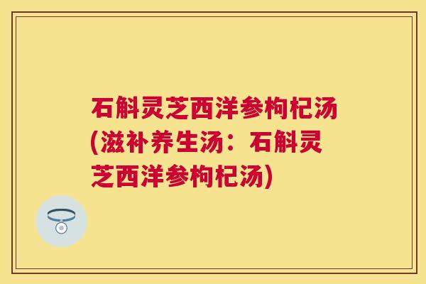石斛灵芝西洋参枸杞汤(滋补养生汤：石斛灵芝西洋参枸杞汤)