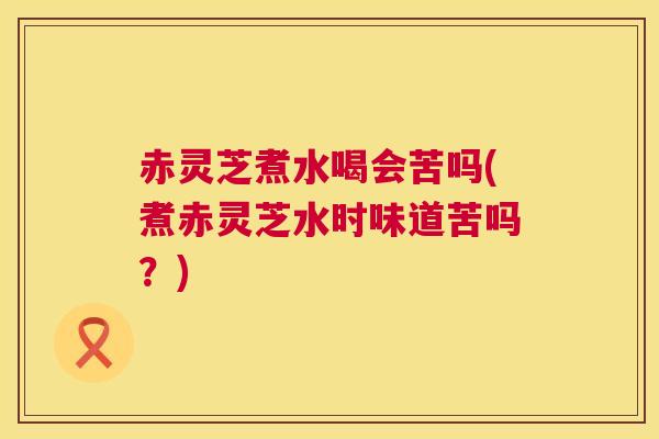 赤灵芝煮水喝会苦吗(煮赤灵芝水时味道苦吗?) 赤灵芝煮水喝会苦吗(煮赤灵芝水时味道苦吗?)